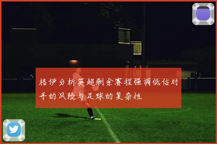 格伊分析英超剩余赛程强调低估对手的风险与足球的复杂性