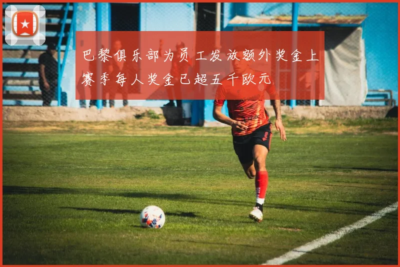 巴黎俱乐部为员工发放额外奖金上赛季每人奖金已超五千欧元
