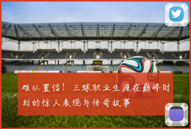 难以置信！三球职业生涯在巅峰时刻的惊人表现与传奇故事