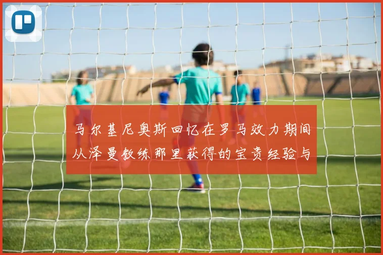 马尔基尼奥斯回忆在罗马效力期间从泽曼教练那里获得的宝贵经验与成长