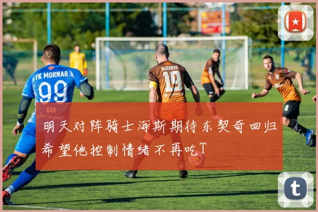 明天对阵骑士海斯期待东契奇回归希望他控制情绪不再吃T
