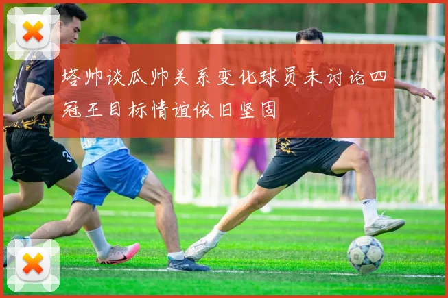 塔帅谈瓜帅关系变化球员未讨论四冠王目标情谊依旧坚固