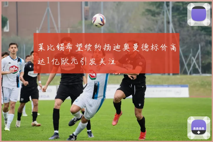 莱比锡希望续约扬迪奥曼德标价高达1亿欧元引发关注