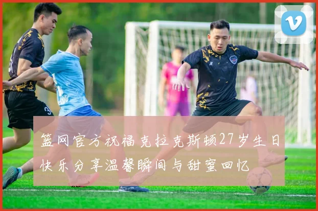 篮网官方祝福克拉克斯顿27岁生日快乐分享温馨瞬间与甜蜜回忆