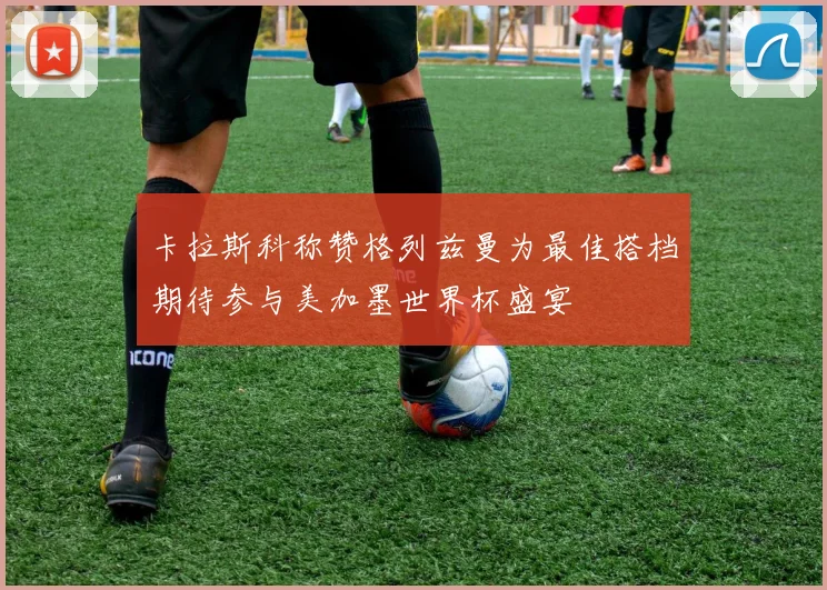 卡拉斯科称赞格列兹曼为最佳搭档期待参与美加墨世界杯盛宴
