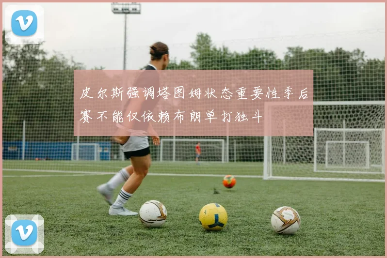 皮尔斯强调塔图姆状态重要性季后赛不能仅依赖布朗单打独斗