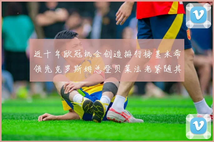 近十年欧冠机会创造排行榜基米希领先克罗斯姆总登贝莱法老紧随其后
