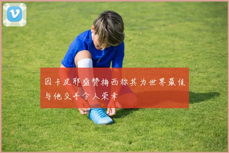 因卡皮耶盛赞梅西称其为世界最佳与他交手令人荣幸