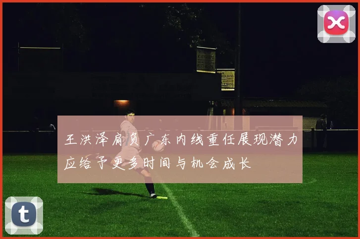 王洪泽肩负广东内线重任展现潜力应给予更多时间与机会成长