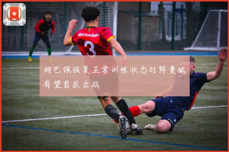 姆巴佩恢复正常训练状态对阵曼城有望首发出战