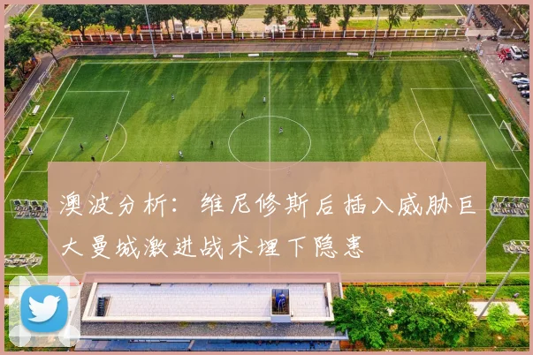 澳波分析：维尼修斯后插入威胁巨大曼城激进战术埋下隐患