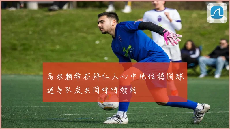 乌尔赖希在拜仁人心中地位稳固球迷与队友共同呼吁续约