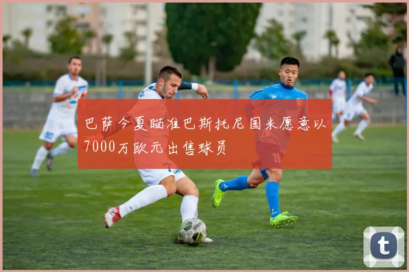 巴萨今夏瞄准巴斯托尼国米愿意以7000万欧元出售球员