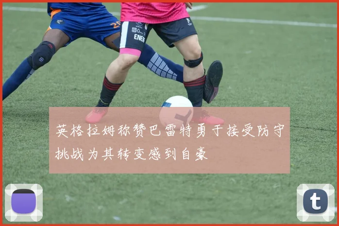 英格拉姆称赞巴雷特勇于接受防守挑战为其转变感到自豪