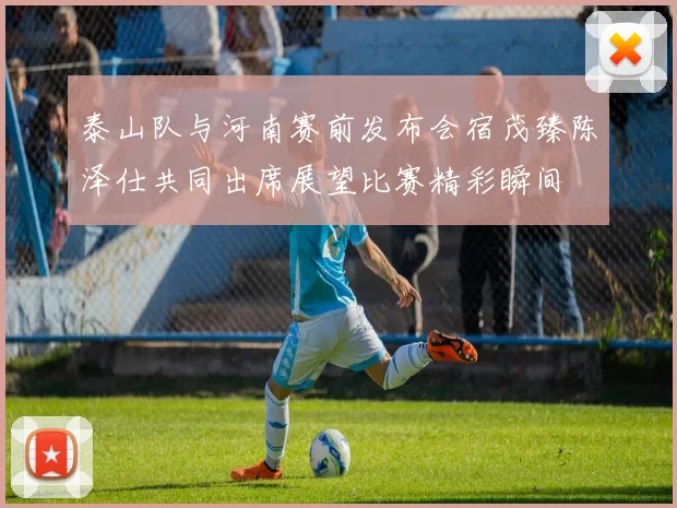 泰山队与河南赛前发布会宿茂臻陈泽仕共同出席展望比赛精彩瞬间