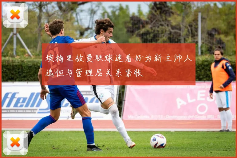 埃梅里被曼联球迷看好为新主帅人选但与管理层关系紧张