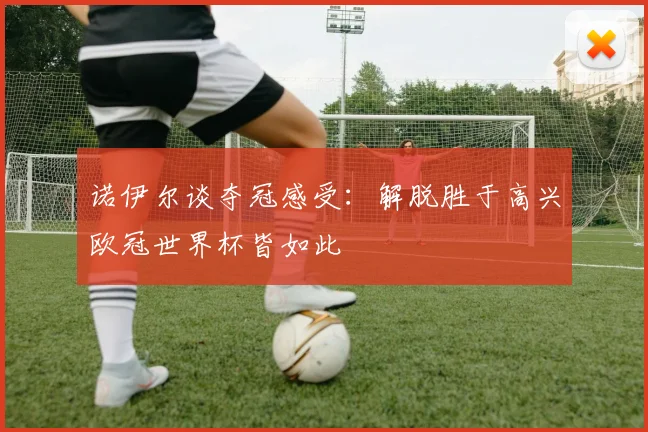诺伊尔谈夺冠感受:解脱胜于高兴欧冠世界杯皆如此