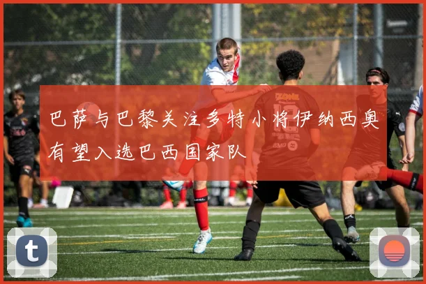 巴萨与巴黎关注多特小将伊纳西奥有望入选巴西国家队