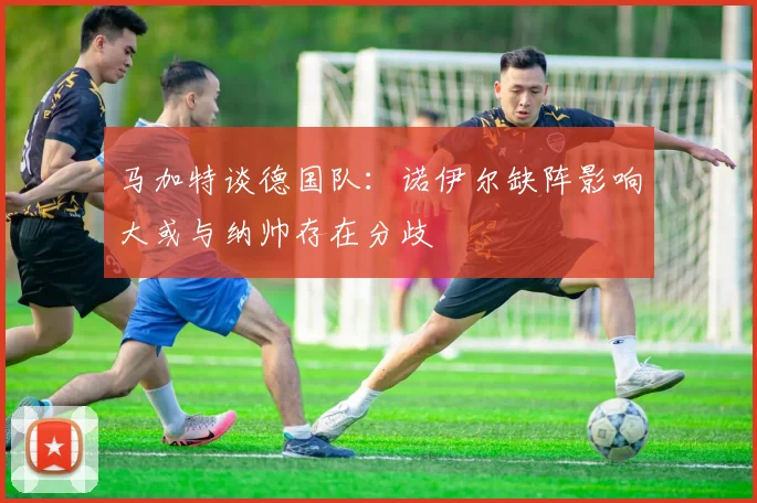 马加特谈德国队:诺伊尔缺阵影响大或与纳帅存在分歧