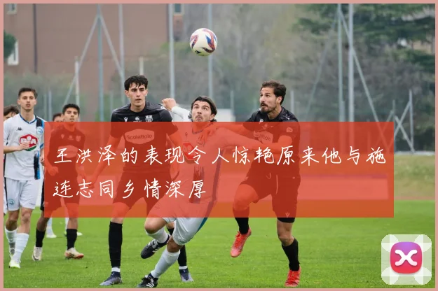王洪泽的表现令人惊艳原来他与施连志同乡情深厚