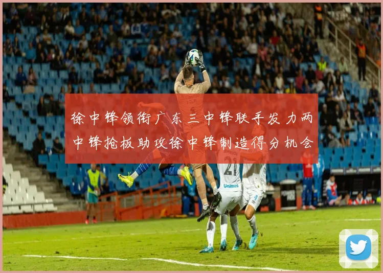 徐中锋领衔广东三中锋联手发力两中锋抢板助攻徐中锋制造得分机会