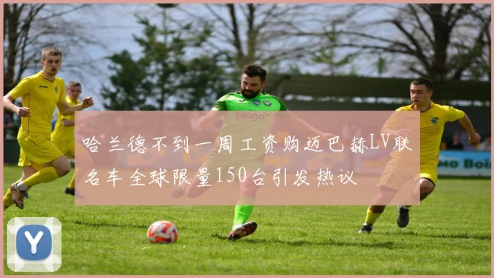 哈兰德不到一周工资购迈巴赫LV联名车全球限量150台引发热议
