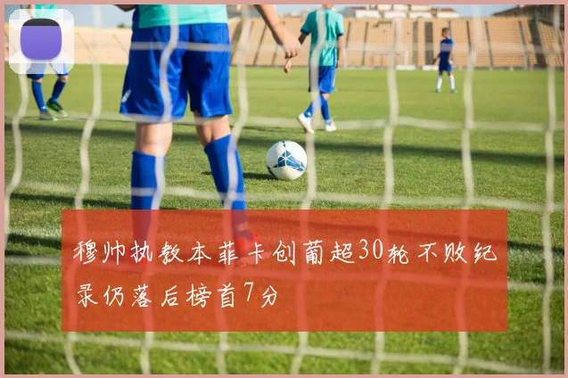穆帅执教本菲卡创葡超30轮不败纪录仍落后榜首7分