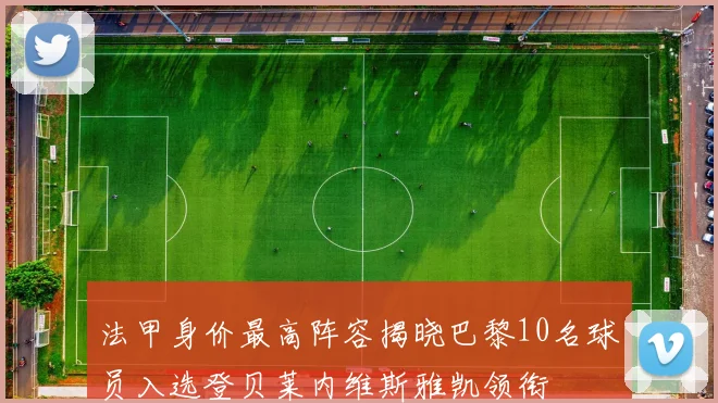法甲身价最高阵容揭晓巴黎10名球员入选登贝莱内维斯雅凯领衔