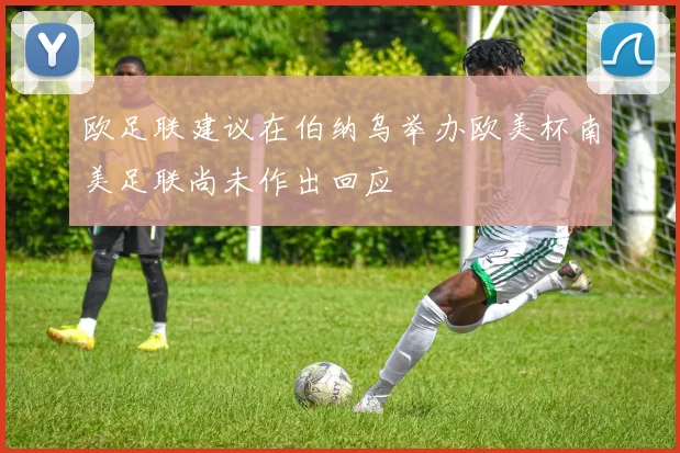 欧足联建议在伯纳乌举办欧美杯南美足联尚未作出回应