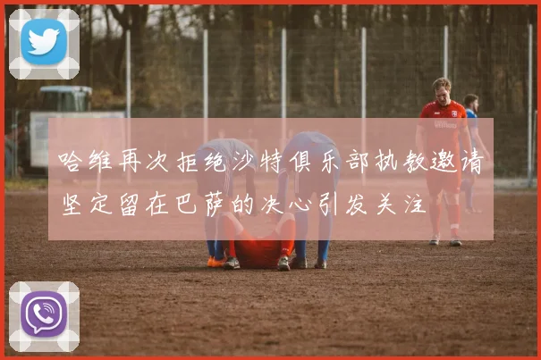 哈维再次拒绝沙特俱乐部执教邀请坚定留在巴萨的决心引发关注