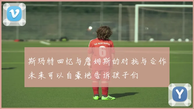 斯玛特回忆与詹姆斯的对抗与合作未来可以自豪地告诉孩子们