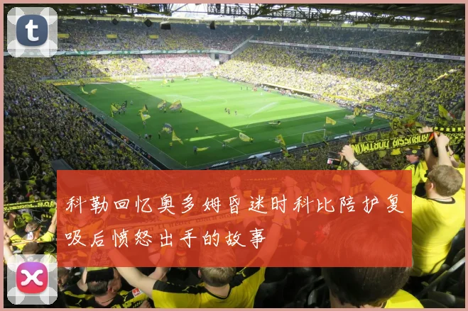 科勒回忆奥多姆昏迷时科比陪护复吸后愤怒出手的故事