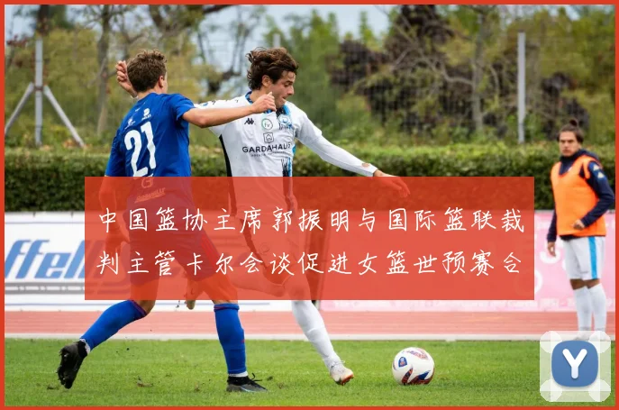 中国篮协主席郭振明与国际篮联裁判主管卡尔会谈促进女篮世预赛合作