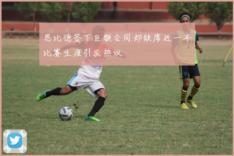 恩比德签下巨额合同却缺席近一半比赛生涯引发热议