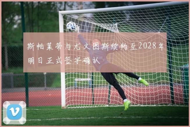 斯帕莱蒂与尤文图斯续约至2028年明日正式签字确认