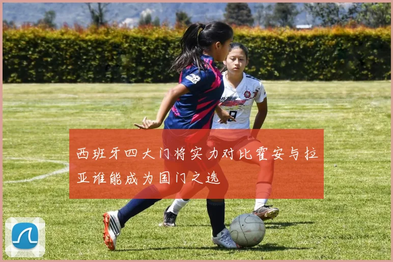 西班牙四大门将实力对比霍安与拉亚谁能成为国门之选