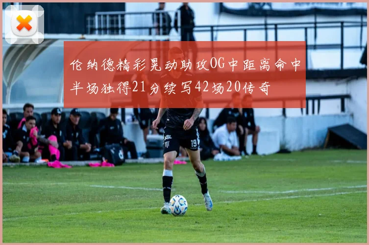 伦纳德精彩晃动助攻OG中距离命中半场独得21分续写42场20传奇