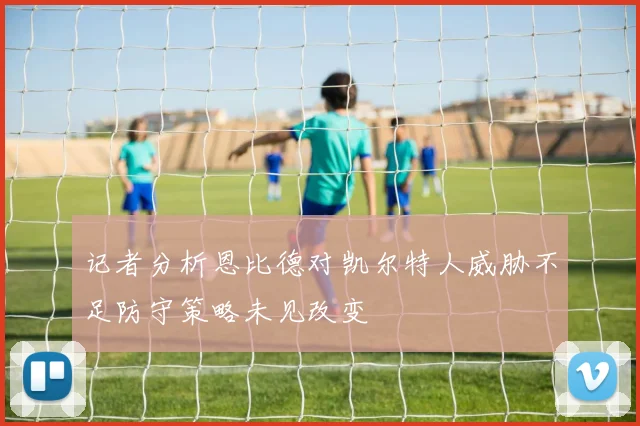记者分析恩比德对凯尔特人威胁不足防守策略未见改变