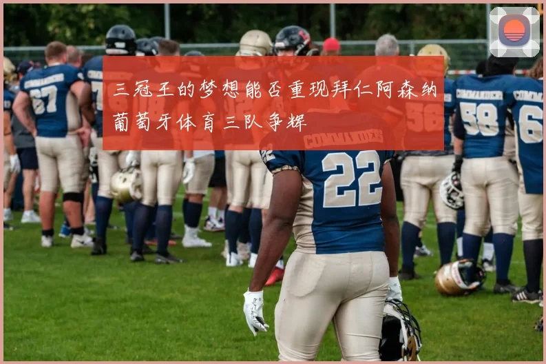 三冠王的梦想能否重现拜仁阿森纳葡萄牙体育三队争辉