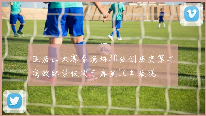 亚历山大赛季场均30分创历史第二高效纪录仅次于库里16年表现