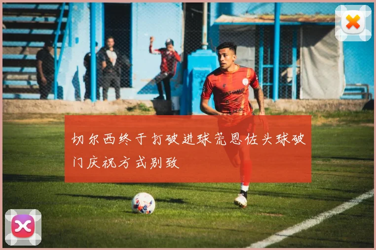 切尔西终于打破进球荒恩佐头球破门庆祝方式别致
