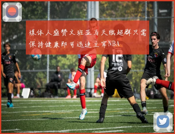 媒体人盛赞文班亚马天赋超群只需保持健康即可迅速主宰NBA