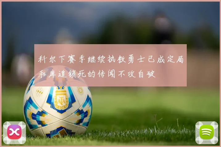 科尔下赛季继续执教勇士已成定局和库追锁死的传闻不攻自破
